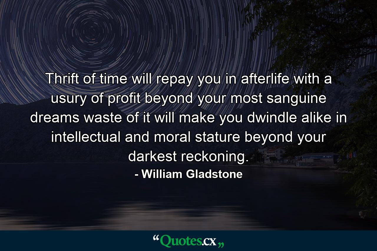 Thrift of time will repay you in afterlife  with a usury of profit beyond your most sanguine dreams  waste of it will make you dwindle  alike in intellectual and moral stature  beyond your darkest reckoning. - Quote by William Gladstone