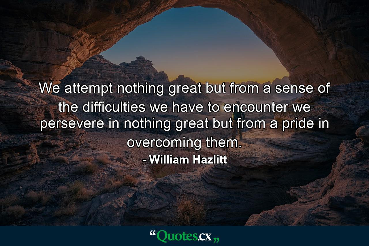 We attempt nothing great but from a sense of the difficulties we have to encounter  we persevere in nothing great but from a pride in overcoming them. - Quote by William Hazlitt