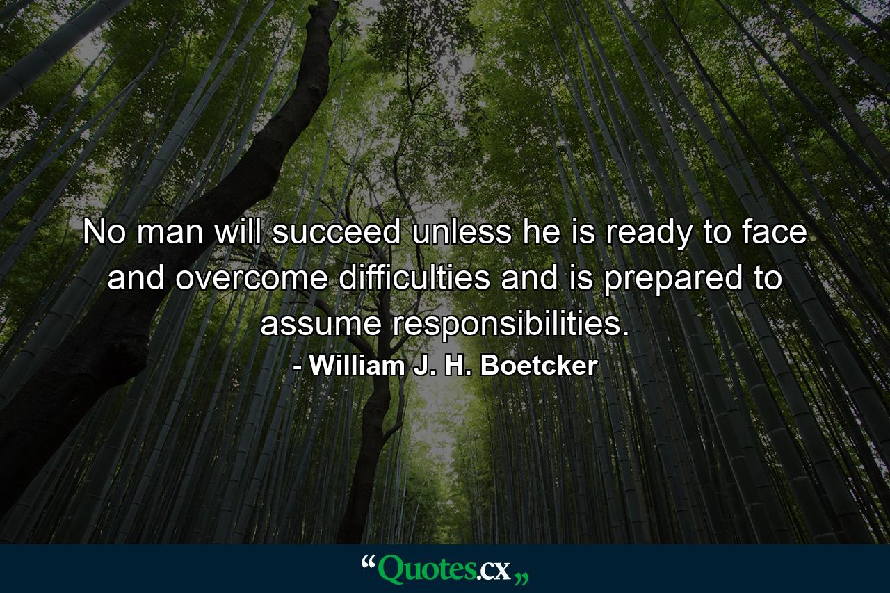 No man will succeed unless he is ready to face and overcome difficulties and is prepared to assume responsibilities. - Quote by William J. H. Boetcker