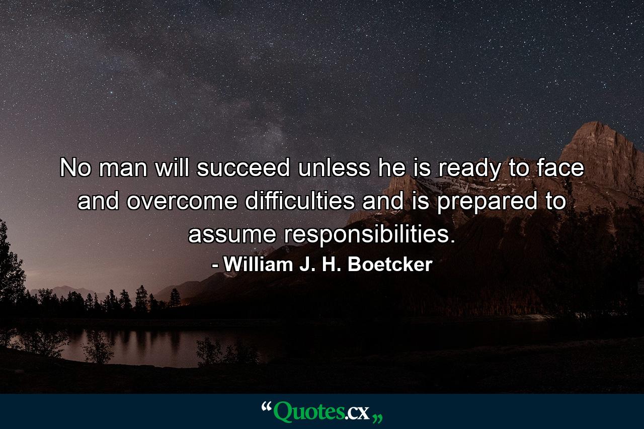 No man will succeed unless he is ready to face and overcome difficulties and is prepared to assume responsibilities. - Quote by William J. H. Boetcker