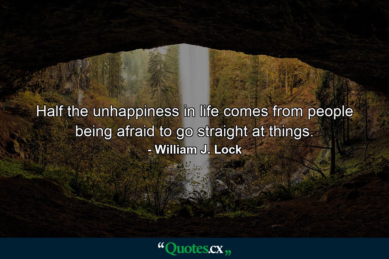 Half the unhappiness in life comes from people being afraid to go straight at things. - Quote by William J. Lock