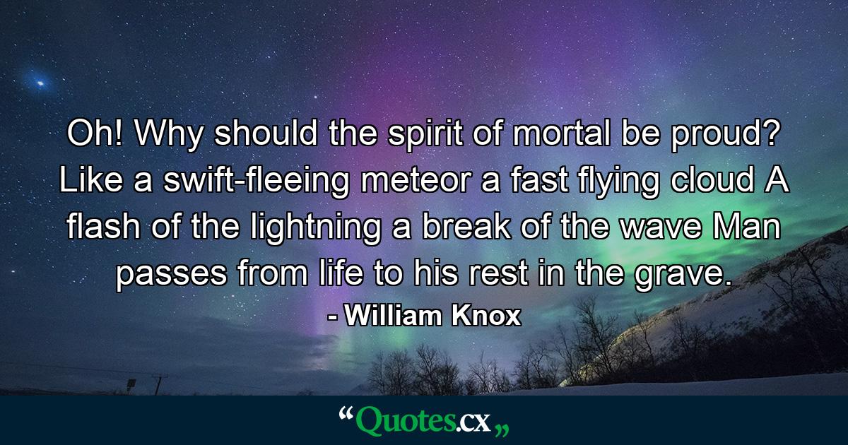 Oh! Why should the spirit of mortal be proud? Like a swift-fleeing meteor  a fast flying cloud  A flash of the lightning  a break of the wave  Man passes from life to his rest in the grave. - Quote by William Knox