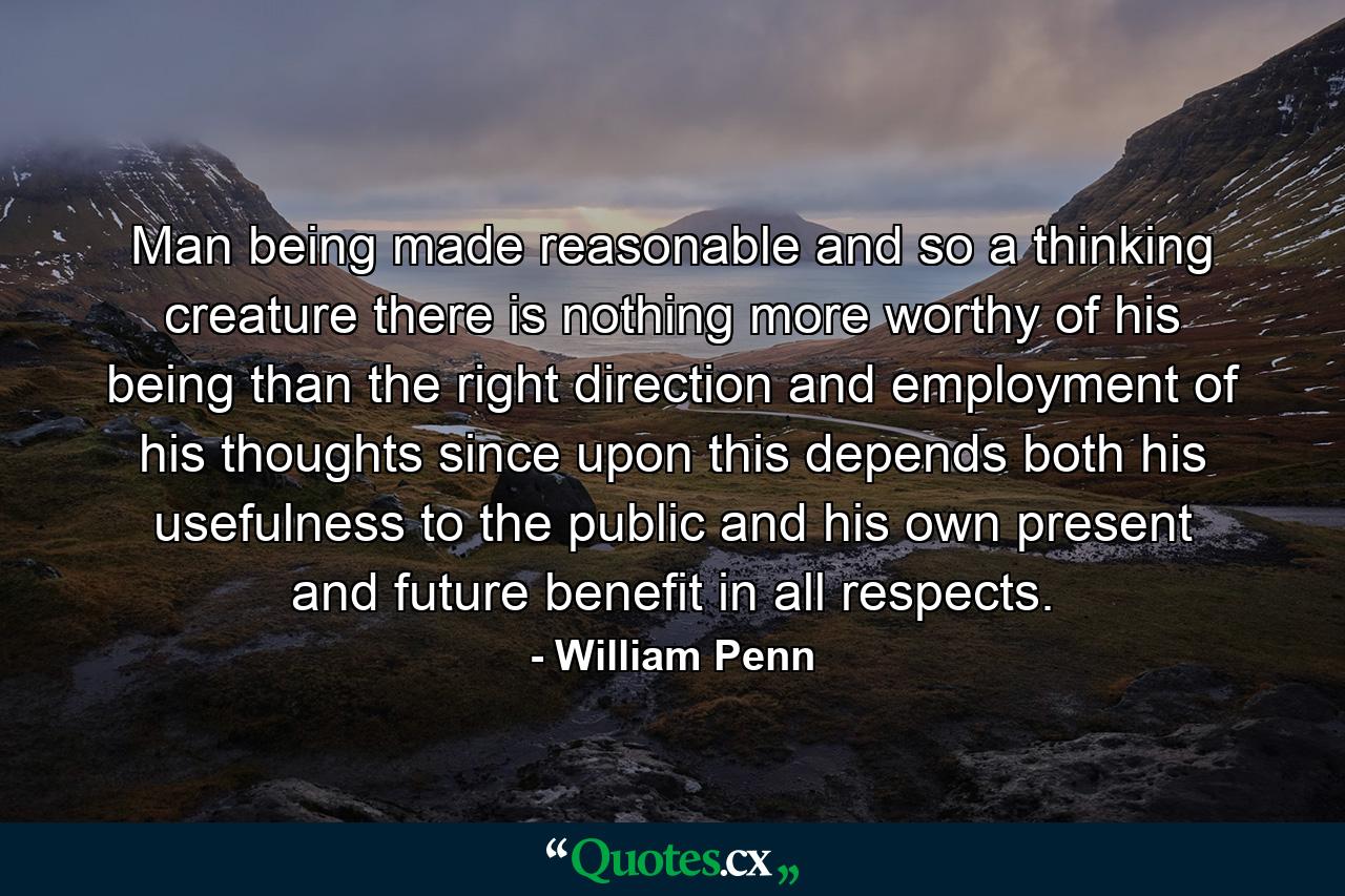 Man  being made reasonable  and so a thinking creature  there is nothing more worthy of his being than the right direction and employment of his thoughts  since upon this depends both his usefulness to the public  and his own present and future benefit in all respects. - Quote by William Penn