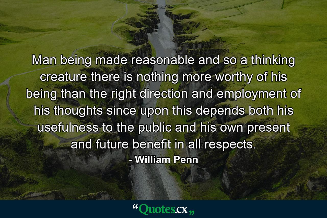 Man  being made reasonable  and so a thinking creature  there is nothing more worthy of his being than the right direction and employment of his thoughts  since upon this depends both his usefulness to the public  and his own present and future benefit in all respects. - Quote by William Penn