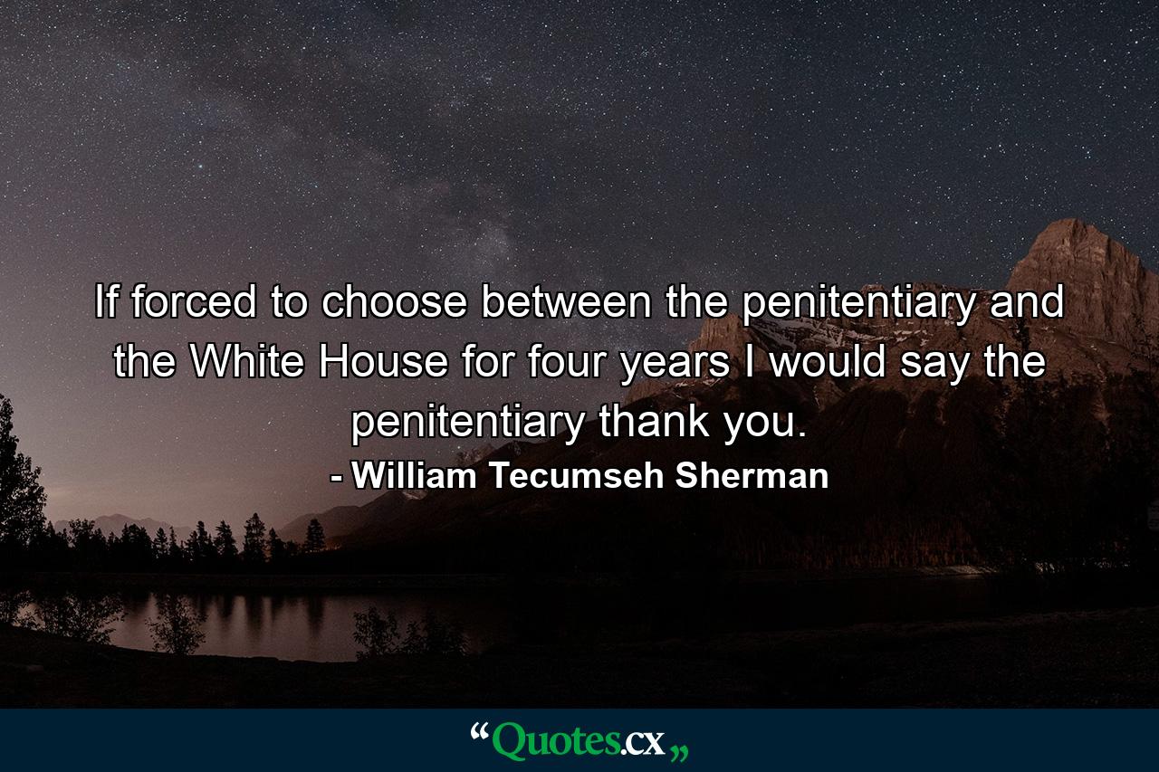 If forced to choose between the penitentiary and the White House for four years  I would say the penitentiary  thank you. - Quote by William Tecumseh Sherman