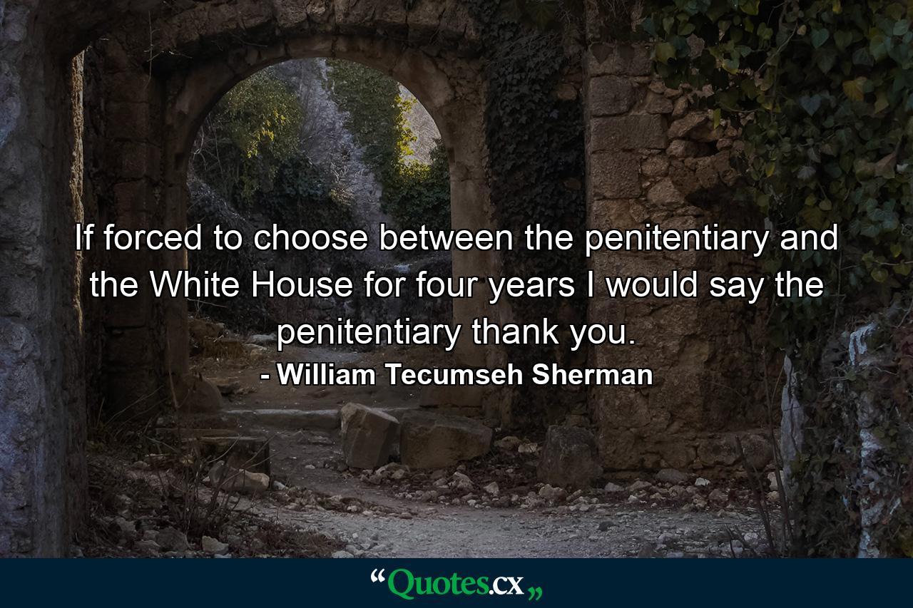 If forced to choose between the penitentiary and the White House for four years  I would say the penitentiary  thank you. - Quote by William Tecumseh Sherman