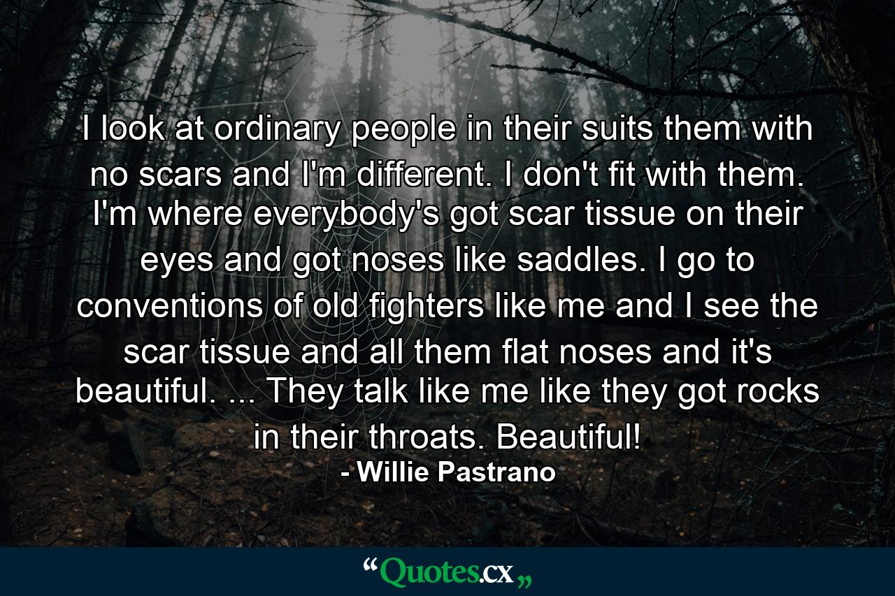 I look at ordinary people in their suits  them with no scars  and I'm different. I don't fit with them. I'm where everybody's got scar tissue on their eyes and got noses like saddles. I go to conventions of old fighters like me and I see the scar tissue and all them flat noses and it's beautiful. ... They talk like me  like they got rocks in their throats. Beautiful! - Quote by Willie Pastrano