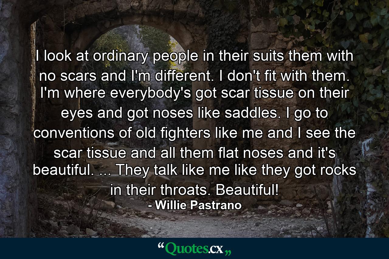 I look at ordinary people in their suits  them with no scars  and I'm different. I don't fit with them. I'm where everybody's got scar tissue on their eyes and got noses like saddles. I go to conventions of old fighters like me and I see the scar tissue and all them flat noses and it's beautiful. ... They talk like me  like they got rocks in their throats. Beautiful! - Quote by Willie Pastrano