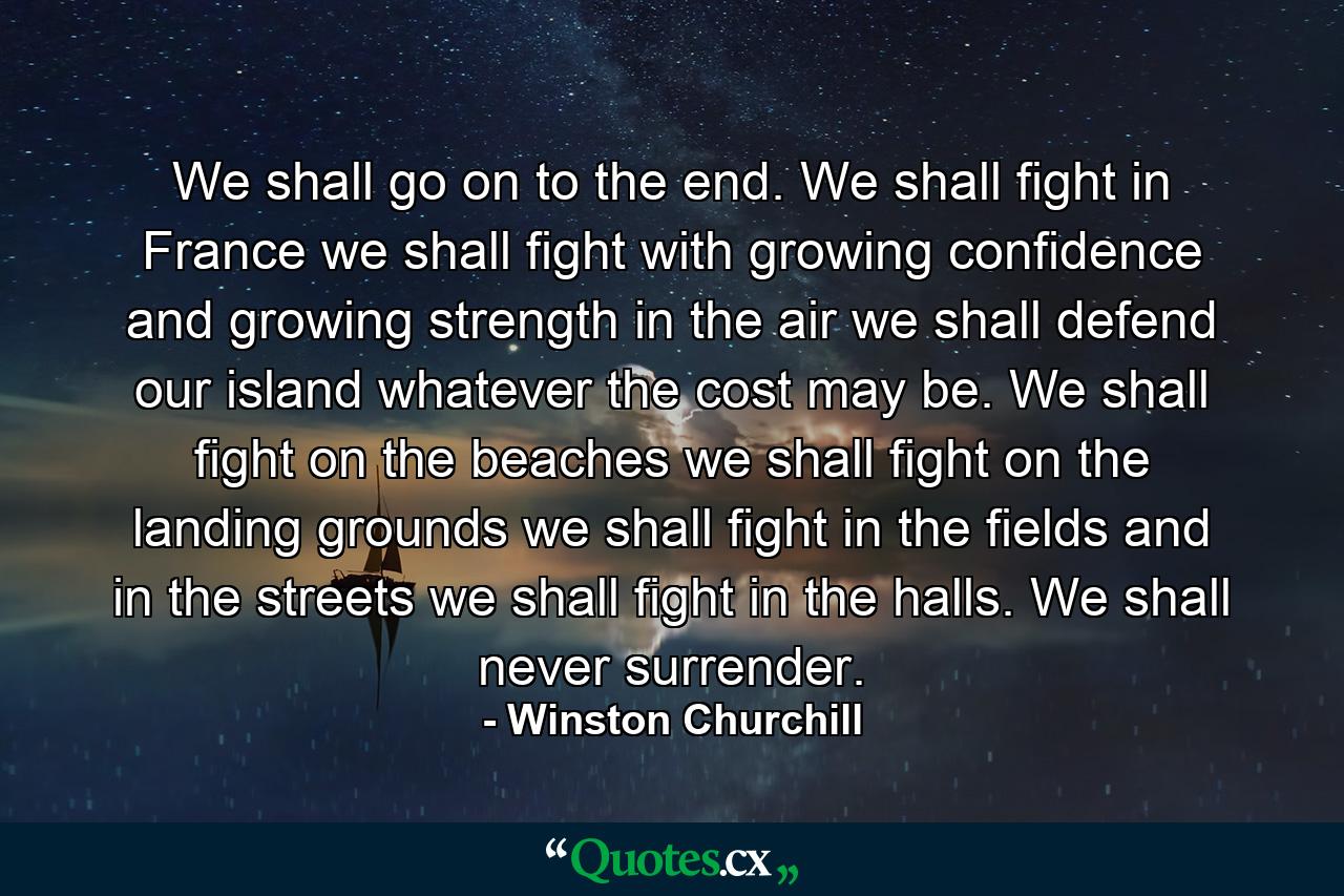 We shall go on to the end. We shall fight in France  we shall fight with growing confidence and growing strength in the air  we shall defend our island  whatever the cost may be. We shall fight on the beaches  we shall fight on the landing grounds  we shall fight in the fields  and in the streets  we shall fight in the halls. We shall never surrender. - Quote by Winston Churchill