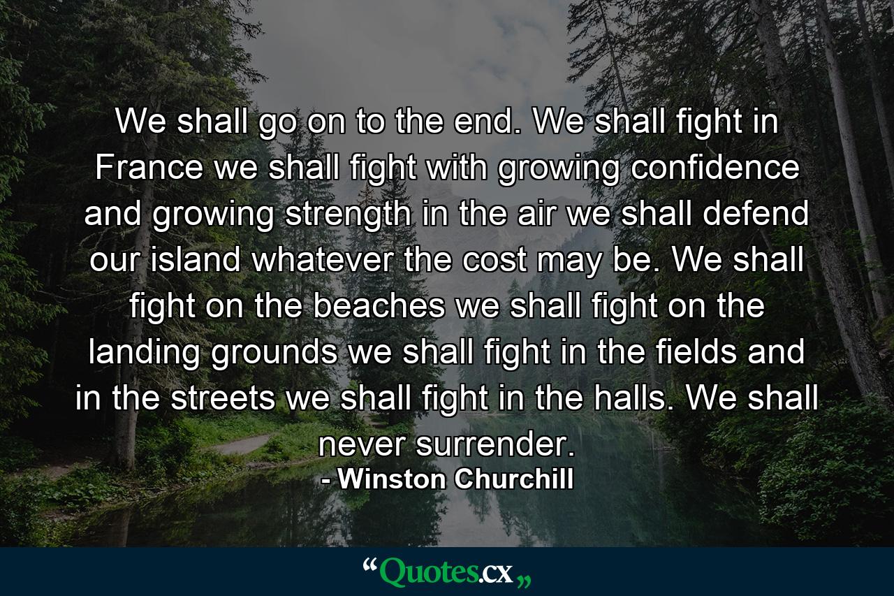 We shall go on to the end. We shall fight in France  we shall fight with growing confidence and growing strength in the air  we shall defend our island  whatever the cost may be. We shall fight on the beaches  we shall fight on the landing grounds  we shall fight in the fields  and in the streets  we shall fight in the halls. We shall never surrender. - Quote by Winston Churchill