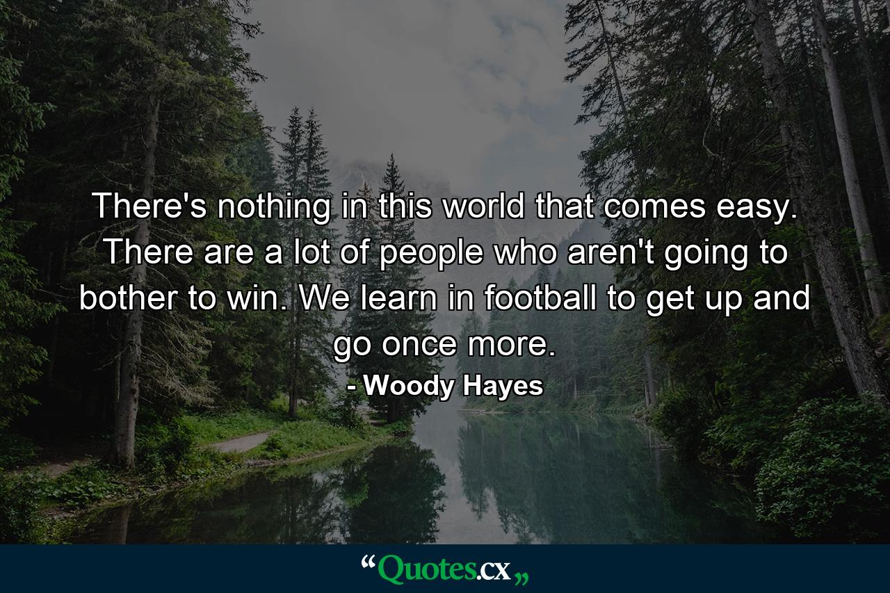 There's nothing in this world that comes easy. There are a lot of people who aren't going to bother to win. We learn in football to get up and go once more. - Quote by Woody Hayes