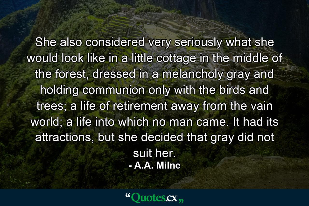 She also considered very seriously what she would look like in a little cottage in the middle of the forest, dressed in a melancholy gray and holding communion only with the birds and trees; a life of retirement away from the vain world; a life into which no man came. It had its attractions, but she decided that gray did not suit her. - Quote by A.A. Milne