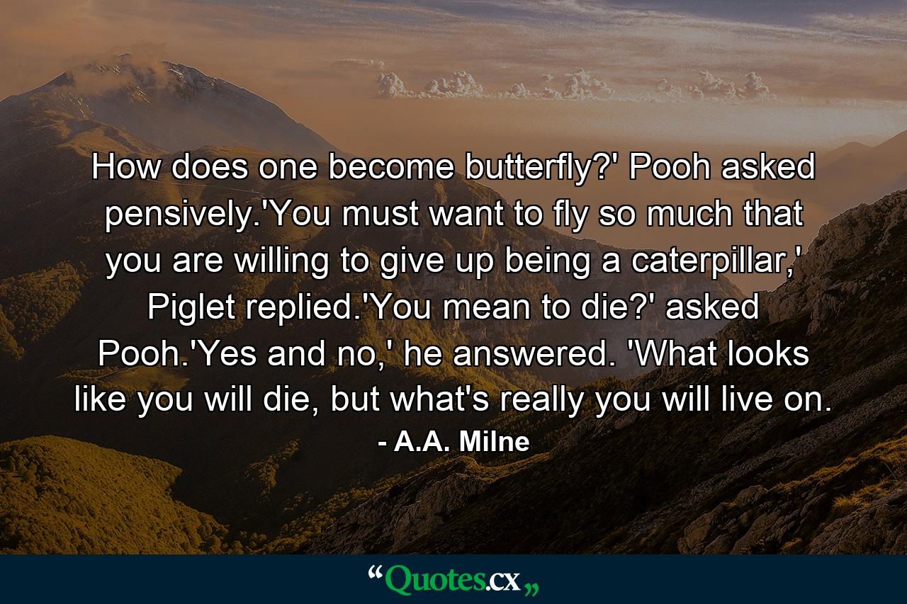 How does one become butterfly?' Pooh asked pensively.'You must want to fly so much that you are willing to give up being a caterpillar,' Piglet replied.'You mean to die?' asked Pooh.'Yes and no,' he answered. 'What looks like you will die, but what's really you will live on. - Quote by A.A. Milne