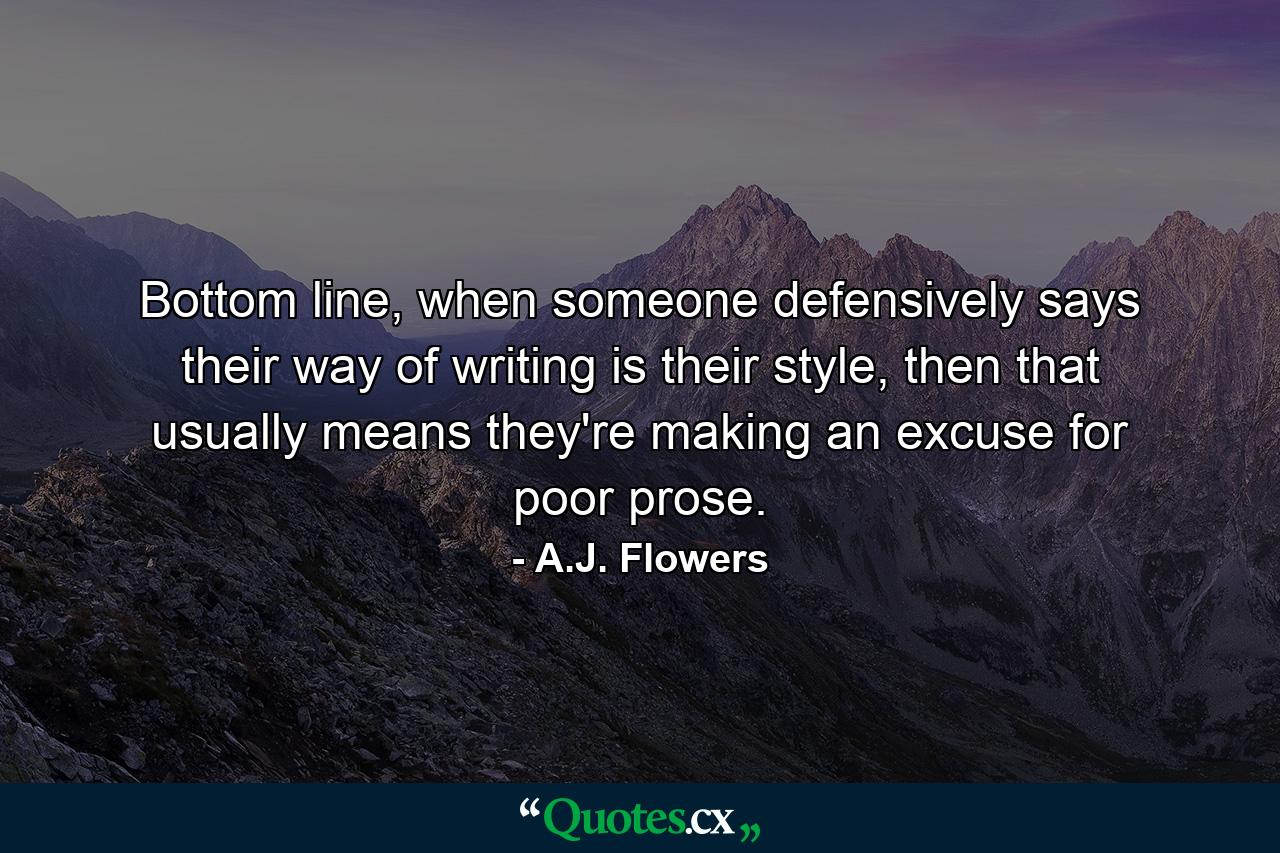 Bottom line, when someone defensively says their way of writing is their style, then that usually means they're making an excuse for poor prose. - Quote by A.J. Flowers