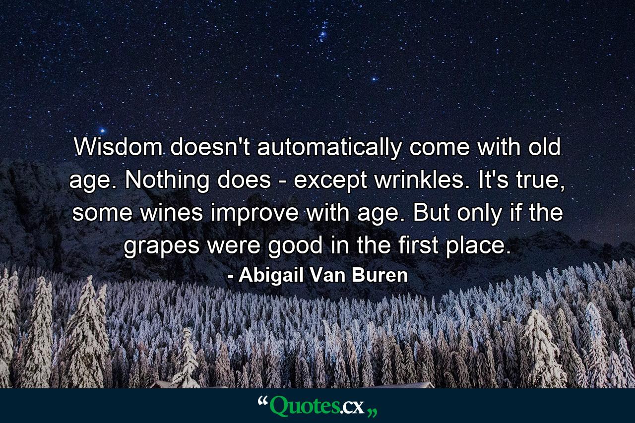 Wisdom doesn't automatically come with old age. Nothing does - except wrinkles. It's true, some wines improve with age. But only if the grapes were good in the first place. - Quote by Abigail Van Buren