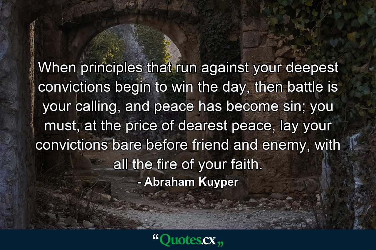 When principles that run against your deepest convictions begin to win the day, then battle is your calling, and peace has become sin; you must, at the price of dearest peace, lay your convictions bare before friend and enemy, with all the fire of your faith. - Quote by Abraham Kuyper