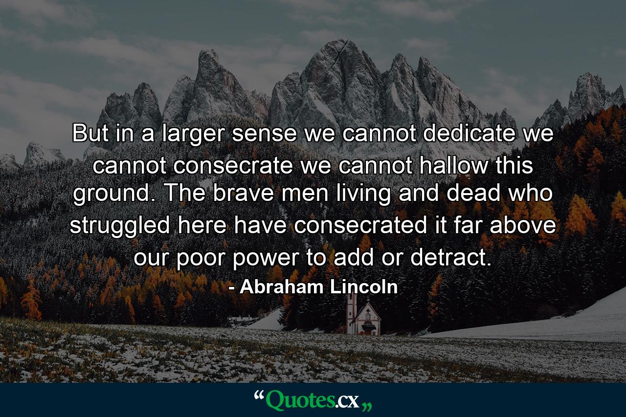 But in a larger sense we cannot dedicate  we cannot consecrate  we cannot hallow this ground. The brave men  living and dead  who struggled here  have consecrated it far above our poor power to add or detract. - Quote by Abraham Lincoln