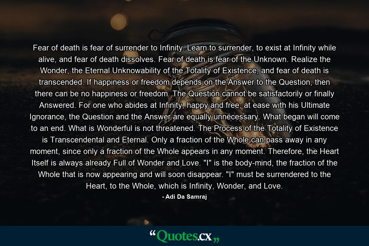 Fear of death is fear of surrender to Infinity. Learn to surrender, to exist at Infinity while alive, and fear of death dissolves. Fear of death is fear of the Unknown. Realize the Wonder, the Eternal Unknowability of the Totality of Existence, and fear of death is transcended. If happiness or freedom depends on the Answer to the Question, then there can be no happiness or freedom. The Question cannot be satisfactorily or finally Answered. For one who abides at Infinity, happy and free, at ease with his Ultimate Ignorance, the Question and the Answer are equally unnecessary. What began will come to an end. What is Wonderful is not threatened. The Process of the Totality of Existence is Transcendental and Eternal. Only a fraction of the Whole can pass away in any moment, since only a fraction of the Whole appears in any moment. Therefore, the Heart Itself is always already Full of Wonder and Love. 