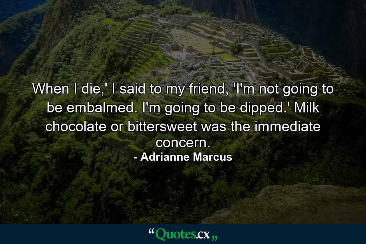 When I die,' I said to my friend, 'I'm not going to be embalmed. I'm going to be dipped.' Milk chocolate or bittersweet was the immediate concern. - Quote by Adrianne Marcus