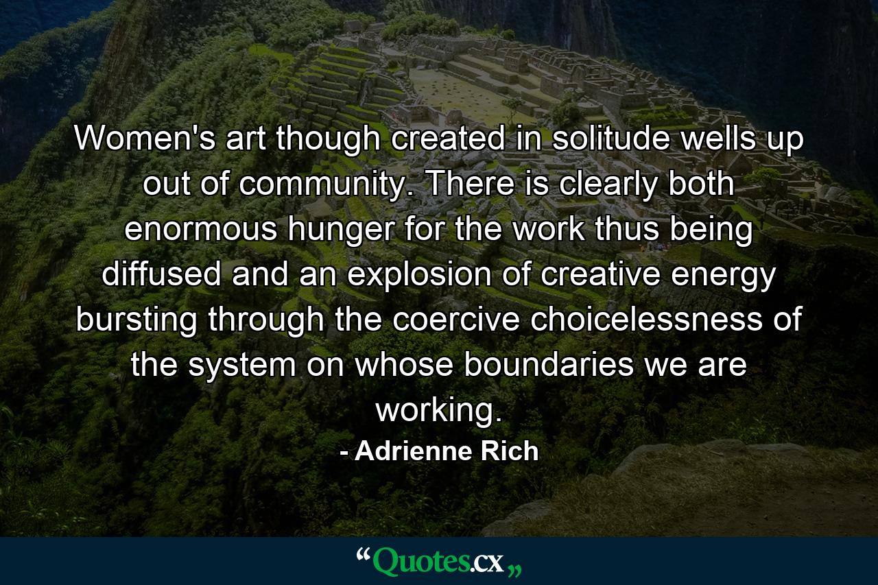 Women's art  though created in solitude  wells up out of community. There is  clearly  both enormous hunger for the work thus being diffused  and an explosion of creative energy  bursting through the coercive choicelessness of the system on whose boundaries we are working. - Quote by Adrienne Rich