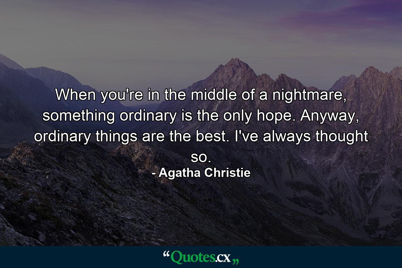 When you're in the middle of a nightmare, something ordinary is the only hope. Anyway, ordinary things are the best. I've always thought so. - Quote by Agatha Christie