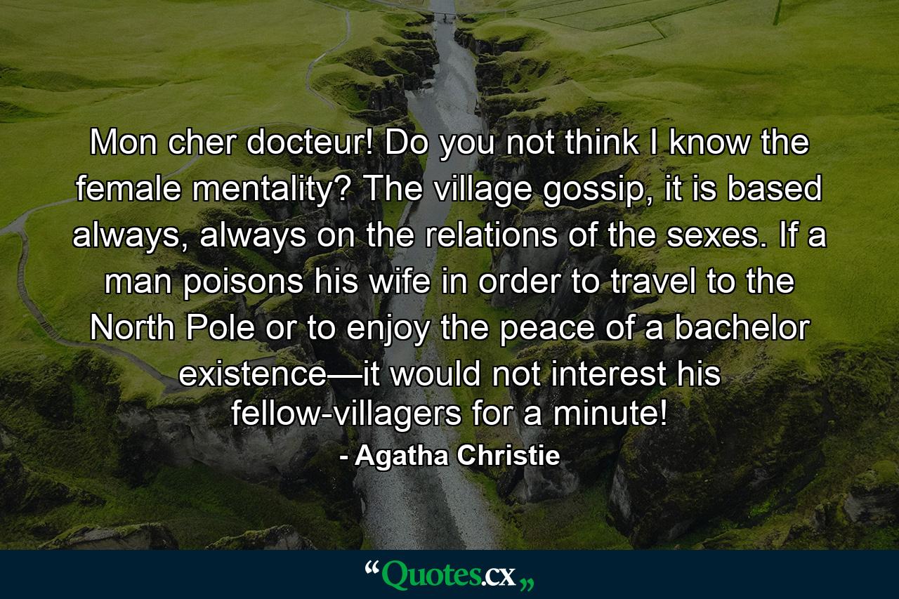 Mon cher docteur! Do you not think I know the female mentality? The village gossip, it is based always, always on the relations of the sexes. If a man poisons his wife in order to travel to the North Pole or to enjoy the peace of a bachelor existence—it would not interest his fellow-villagers for a minute! - Quote by Agatha Christie