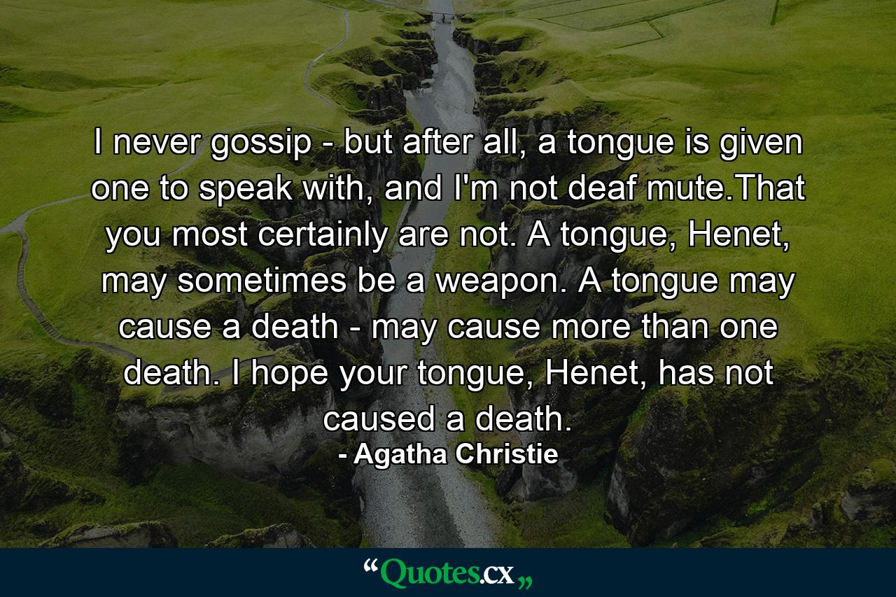 I never gossip - but after all, a tongue is given one to speak with, and I'm not deaf mute.That you most certainly are not. A tongue, Henet, may sometimes be a weapon. A tongue may cause a death - may cause more than one death. I hope your tongue, Henet, has not caused a death. - Quote by Agatha Christie