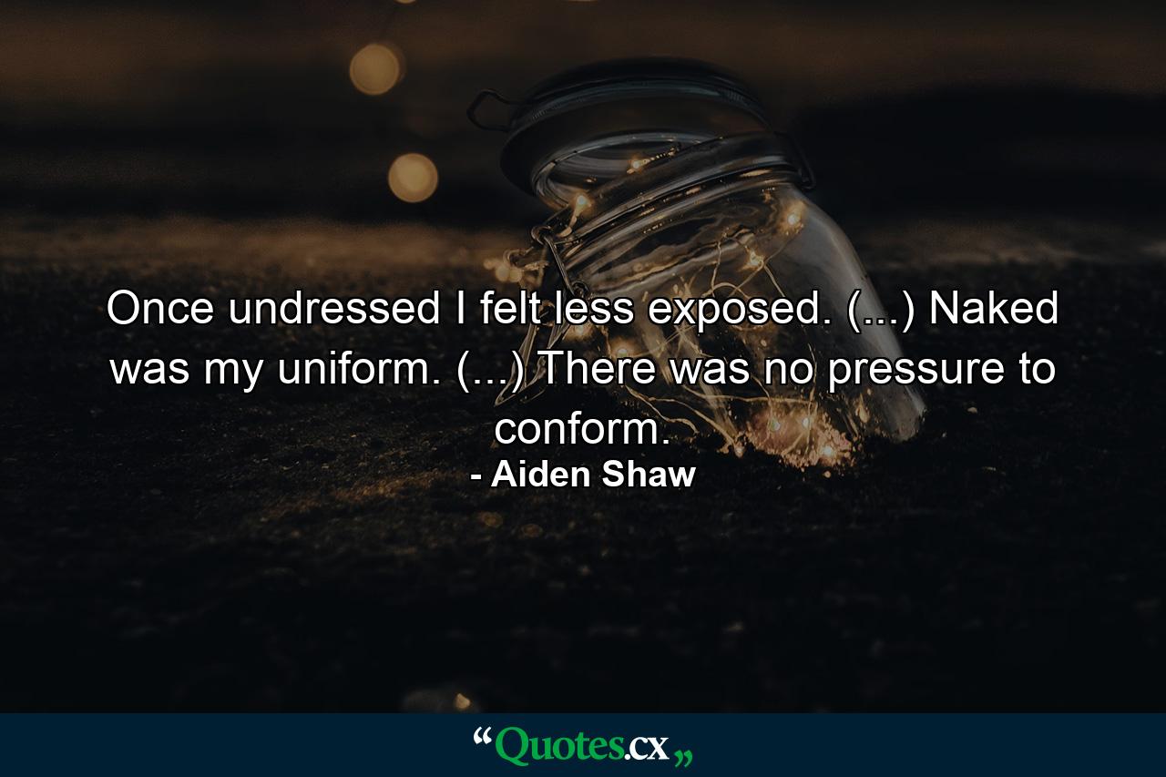 Once undressed I felt less exposed. (...) Naked was my uniform. (...) There was no pressure to conform. - Quote by Aiden Shaw