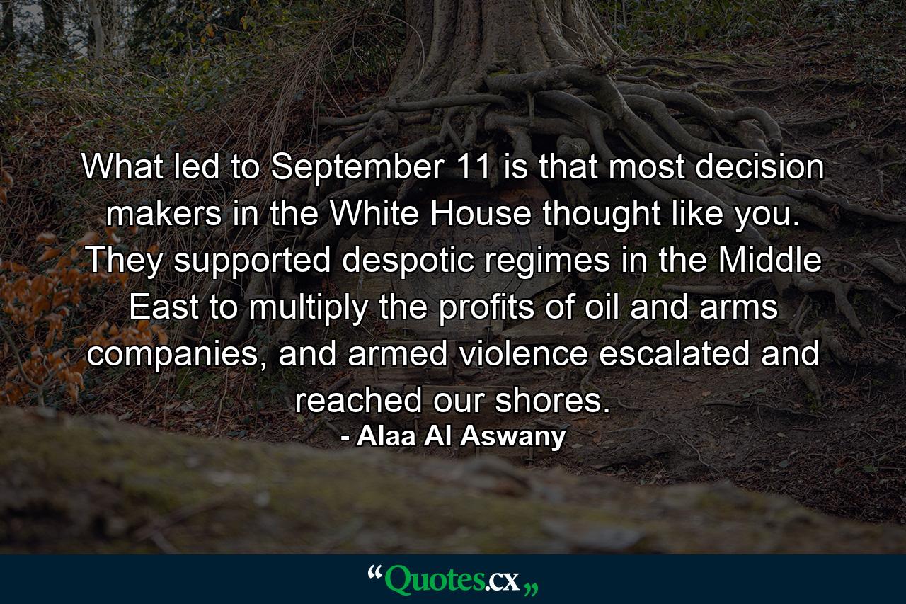 What led to September 11 is that most decision makers in the White House thought like you. They supported despotic regimes in the Middle East to multiply the profits of oil and arms companies, and armed violence escalated and reached our shores. - Quote by Alaa Al Aswany