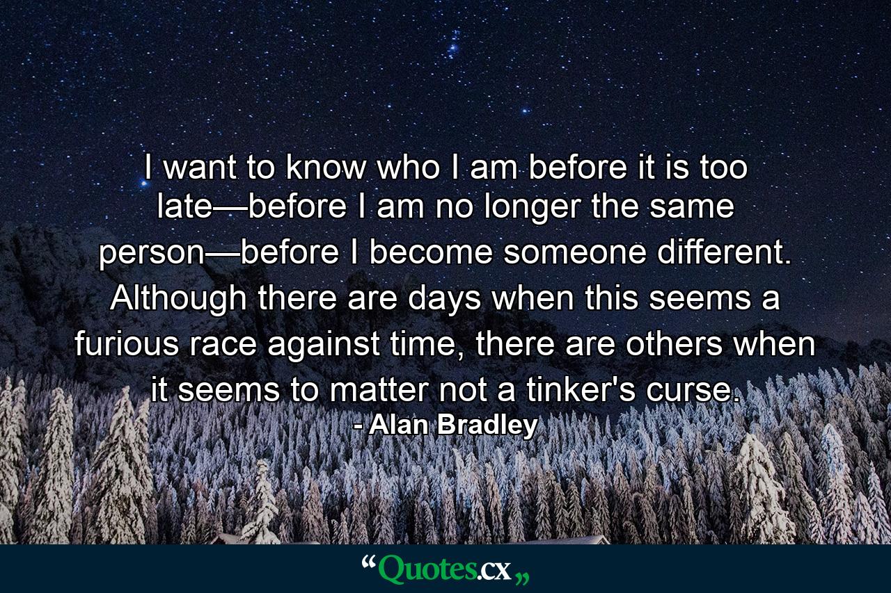 I want to know who I am before it is too late—before I am no longer the same person—before I become someone different. Although there are days when this seems a furious race against time, there are others when it seems to matter not a tinker's curse. - Quote by Alan Bradley