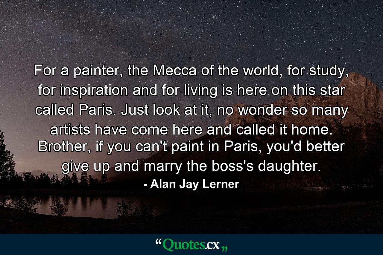 For a painter, the Mecca of the world, for study, for inspiration and for living is here on this star called Paris. Just look at it, no wonder so many artists have come here and called it home. Brother, if you can't paint in Paris, you'd better give up and marry the boss's daughter. - Quote by Alan Jay Lerner