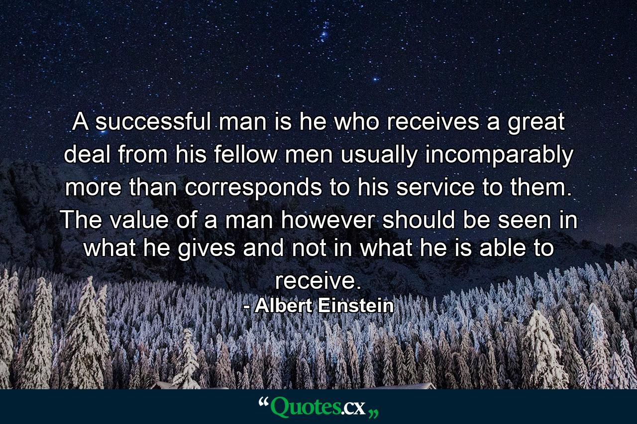 A successful man is he who receives a great deal from his fellow men  usually incomparably more than corresponds to his service to them. The value of a man  however  should be seen in what he gives  and not in what he is able to receive. - Quote by Albert Einstein