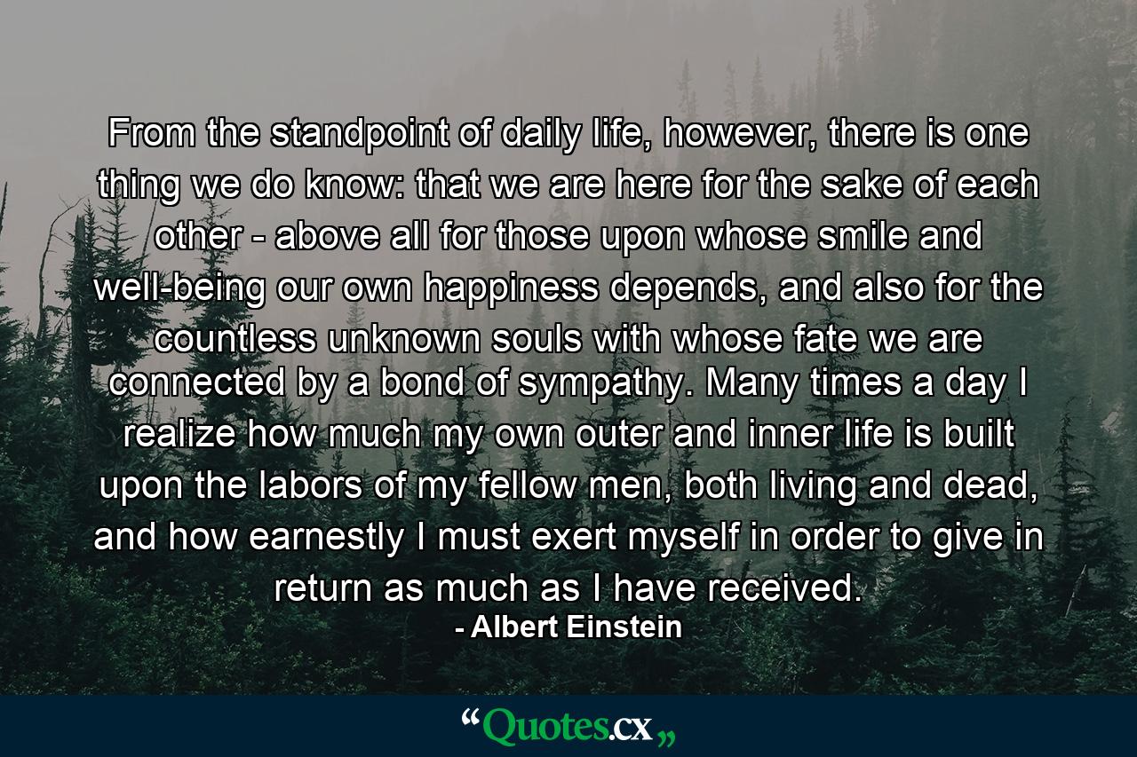 From the standpoint of daily life, however, there is one thing we do know: that we are here for the sake of each other - above all for those upon whose smile and well-being our own happiness depends, and also for the countless unknown souls with whose fate we are connected by a bond of sympathy. Many times a day I realize how much my own outer and inner life is built upon the labors of my fellow men, both living and dead, and how earnestly I must exert myself in order to give in return as much as I have received. - Quote by Albert Einstein