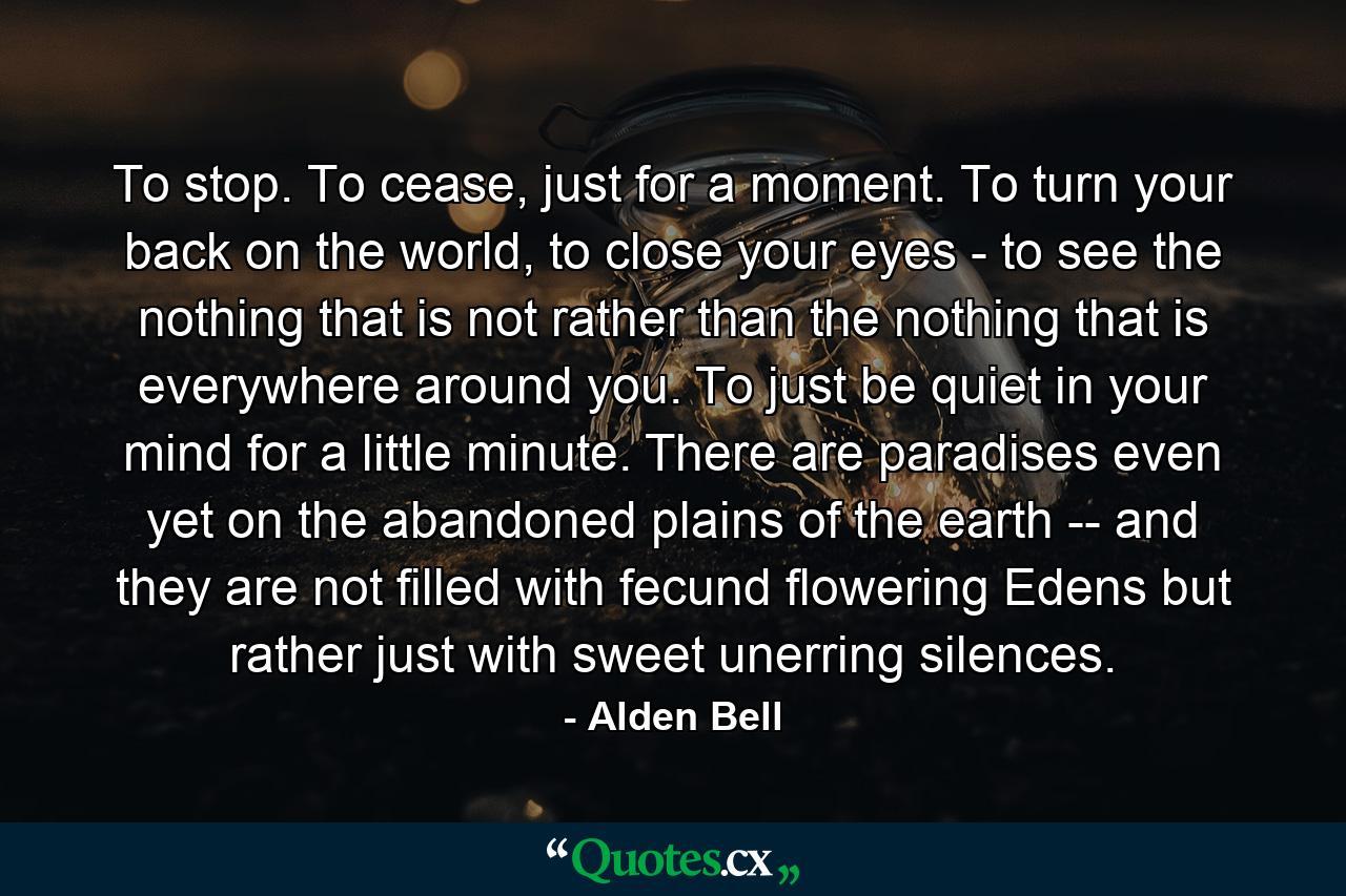 To stop. To cease, just for a moment. To turn your back on the world, to close your eyes - to see the nothing that is not rather than the nothing that is everywhere around you. To just be quiet in your mind for a little minute. There are paradises even yet on the abandoned plains of the earth -- and they are not filled with fecund flowering Edens but rather just with sweet unerring silences. - Quote by Alden Bell