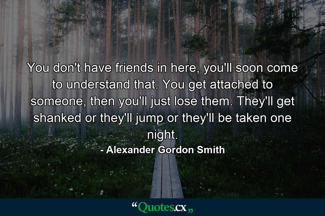 You don't have friends in here, you'll soon come to understand that. You get attached to someone, then you'll just lose them. They'll get shanked or they'll jump or they'll be taken one night. - Quote by Alexander Gordon Smith