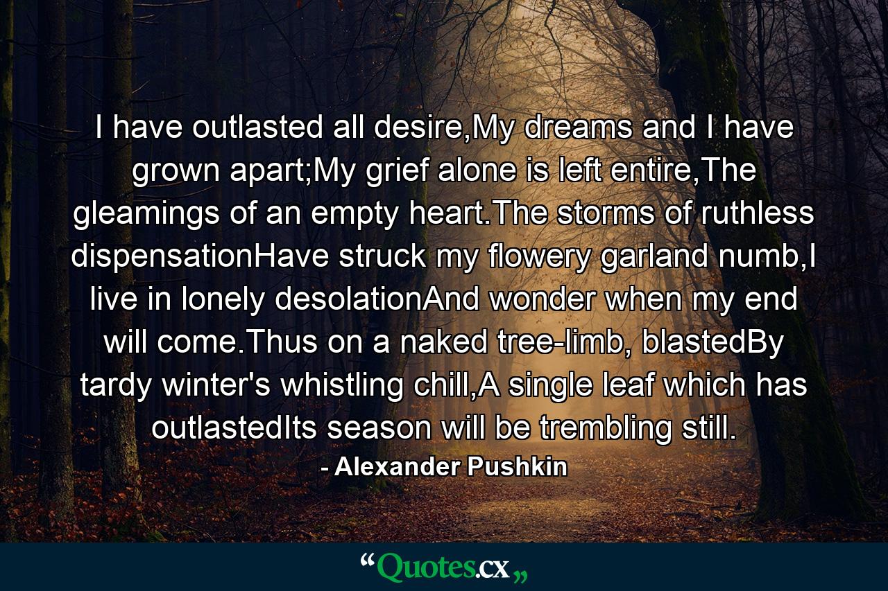 I have outlasted all desire,My dreams and I have grown apart;My grief alone is left entire,The gleamings of an empty heart.The storms of ruthless dispensationHave struck my flowery garland numb,I live in lonely desolationAnd wonder when my end will come.Thus on a naked tree-limb, blastedBy tardy winter's whistling chill,A single leaf which has outlastedIts season will be trembling still. - Quote by Alexander Pushkin