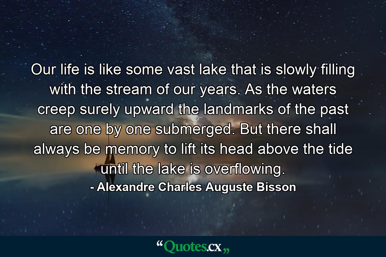 Our life is like some vast lake that is slowly filling with the stream of our years. As the waters creep surely upward the landmarks of the past are one by one submerged. But there shall always be memory to lift its head above the tide until the lake is overflowing. - Quote by Alexandre Charles Auguste Bisson