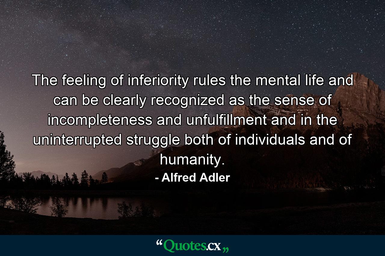 The feeling of inferiority rules the mental life and can be clearly recognized as the sense of incompleteness and unfulfillment  and in the uninterrupted struggle both of individuals and of humanity. - Quote by Alfred Adler