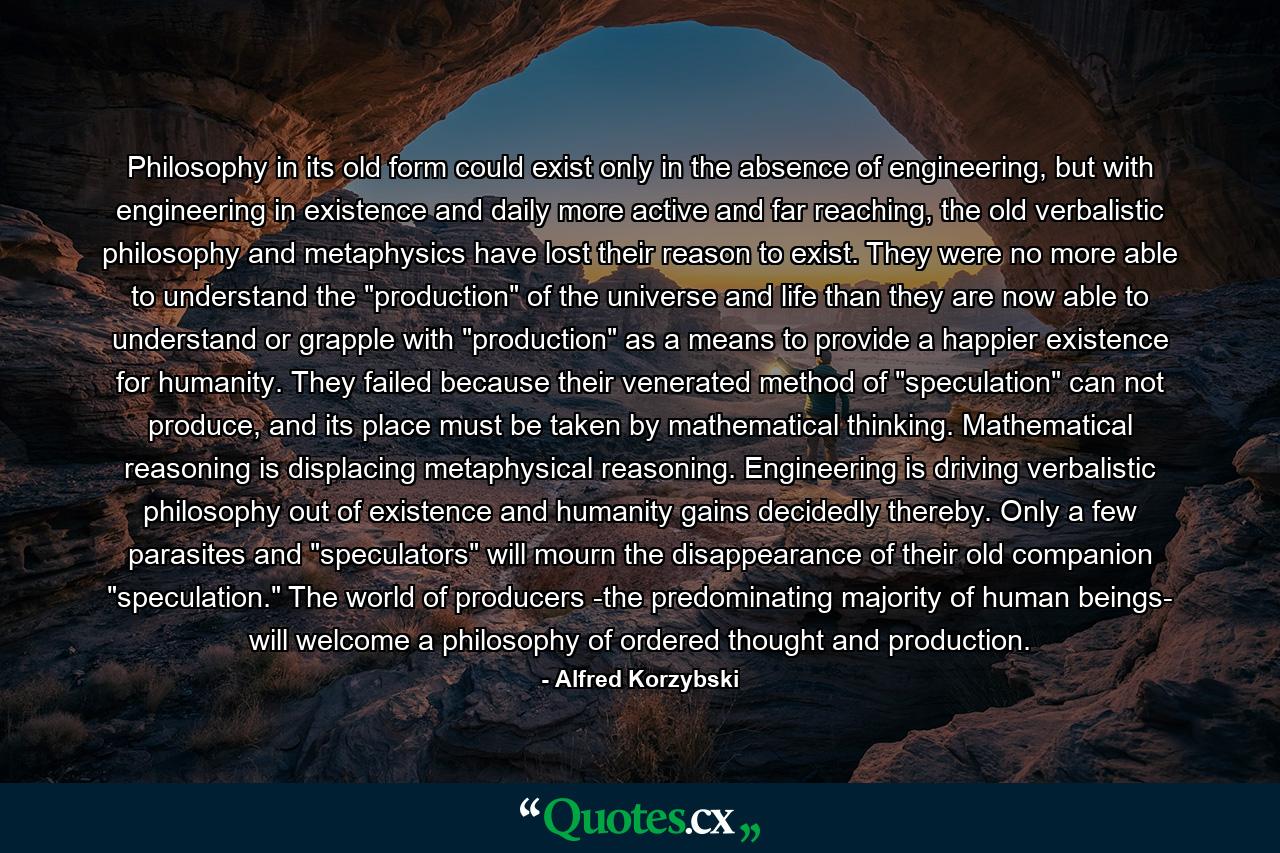 Philosophy in its old form could exist only in the absence of engineering, but with engineering in existence and daily more active and far reaching, the old verbalistic philosophy and metaphysics have lost their reason to exist. They were no more able to understand the 