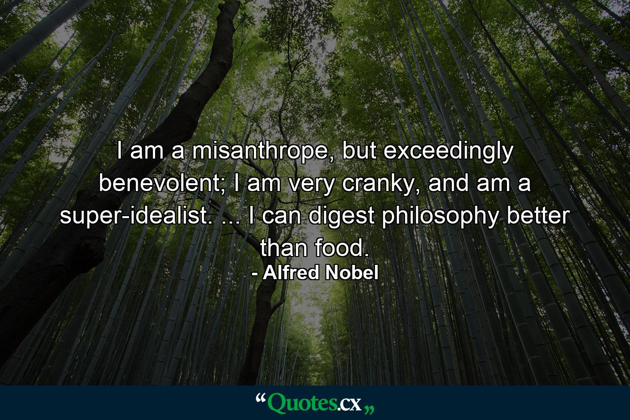 I am a misanthrope, but exceedingly benevolent; I am very cranky, and am a super-idealist. ... I can digest philosophy better than food. - Quote by Alfred Nobel