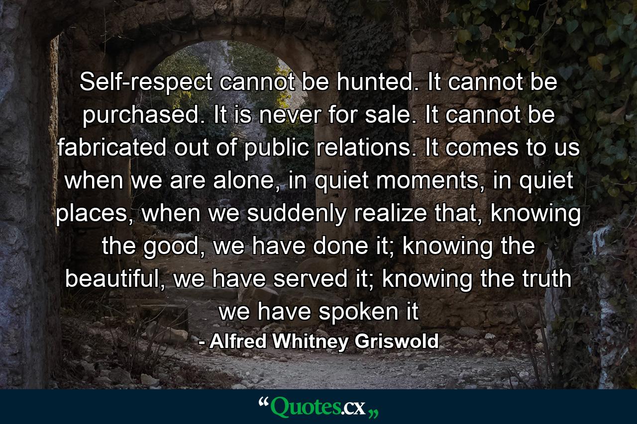 Self-respect cannot be hunted. It cannot be purchased. It is never for sale. It cannot be fabricated out of public relations. It comes to us when we are alone, in quiet moments, in quiet places, when we suddenly realize that, knowing the good, we have done it; knowing the beautiful, we have served it; knowing the truth we have spoken it - Quote by Alfred Whitney Griswold