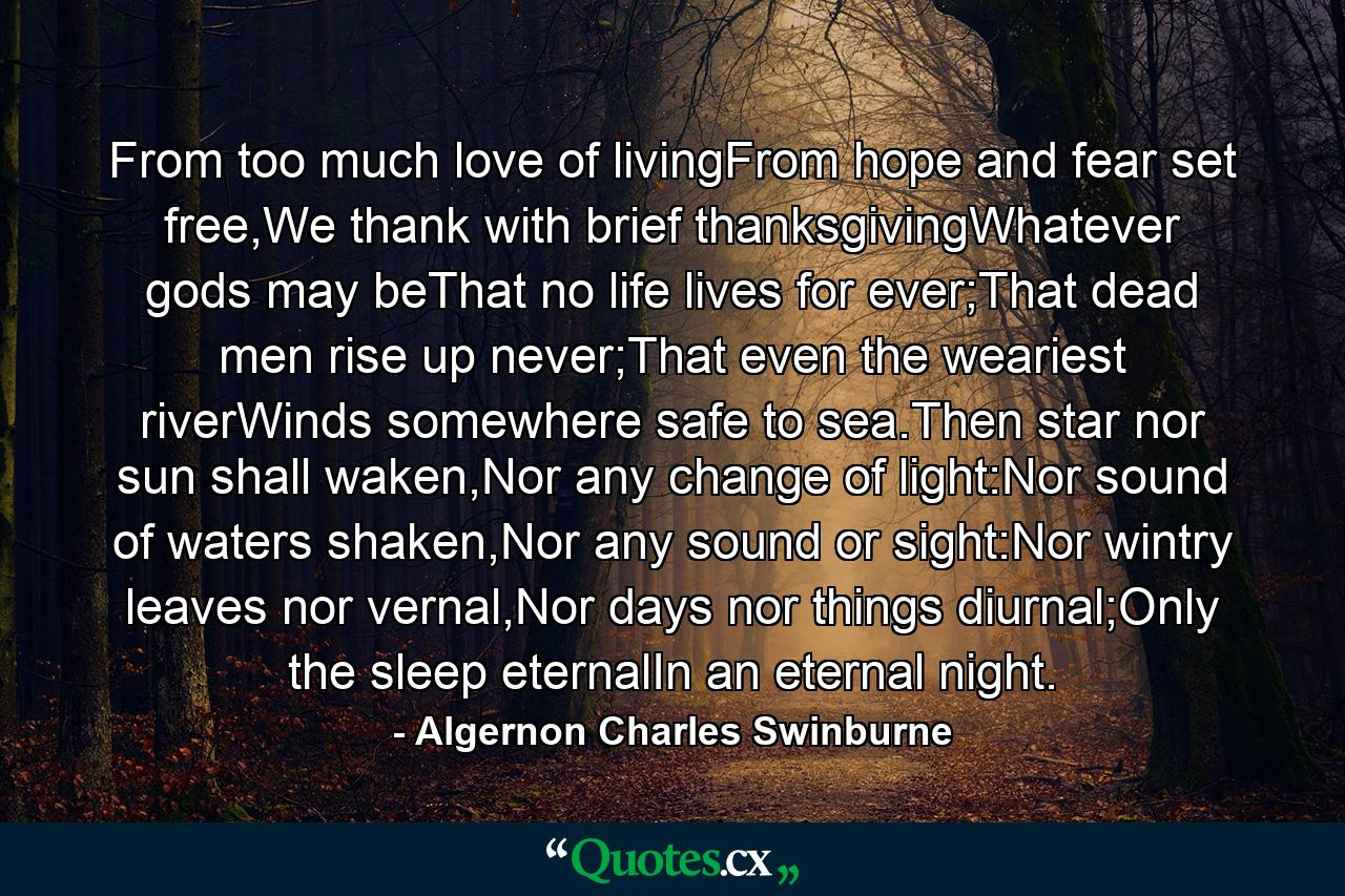 From too much love of livingFrom hope and fear set free,We thank with brief thanksgivingWhatever gods may beThat no life lives for ever;That dead men rise up never;That even the weariest riverWinds somewhere safe to sea.Then star nor sun shall waken,Nor any change of light:Nor sound of waters shaken,Nor any sound or sight:Nor wintry leaves nor vernal,Nor days nor things diurnal;Only the sleep eternalIn an eternal night. - Quote by Algernon Charles Swinburne