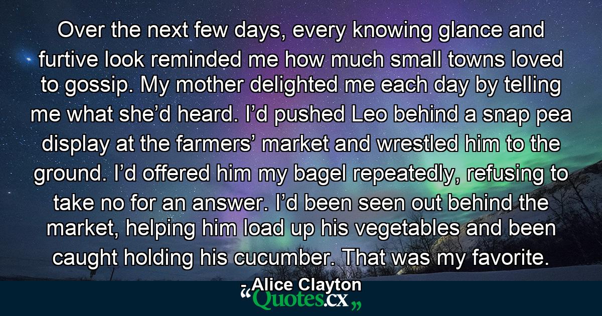 Over the next few days, every knowing glance and furtive look reminded me how much small towns loved to gossip. My mother delighted me each day by telling me what she’d heard. I’d pushed Leo behind a snap pea display at the farmers’ market and wrestled him to the ground. I’d offered him my bagel repeatedly, refusing to take no for an answer. I’d been seen out behind the market, helping him load up his vegetables and been caught holding his cucumber. That was my favorite. - Quote by Alice Clayton