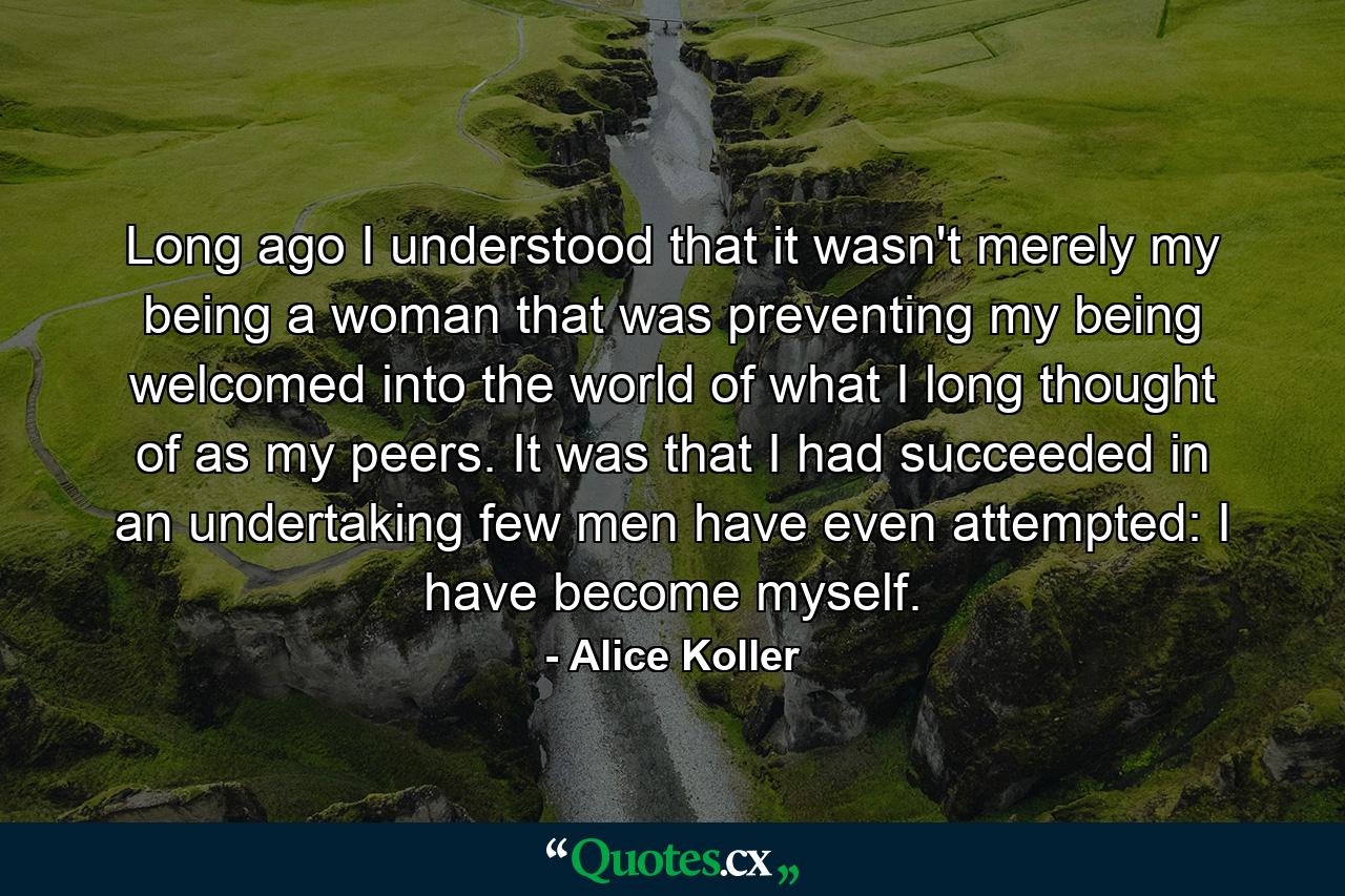 Long ago I understood that it wasn't merely my being a woman that was preventing my being welcomed into the world of what I long thought of as my peers. It was that I had succeeded in an undertaking few men have even attempted: I have become myself. - Quote by Alice Koller