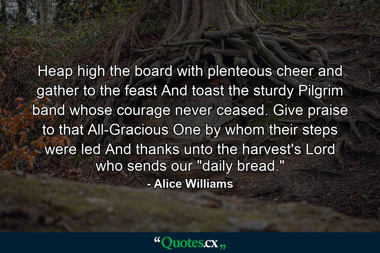 Heap high the board with plenteous cheer  and gather to the feast  And toast the sturdy Pilgrim band whose courage never ceased. Give praise to that All-Gracious One by whom their steps were led  And thanks unto the harvest's Lord who sends our 