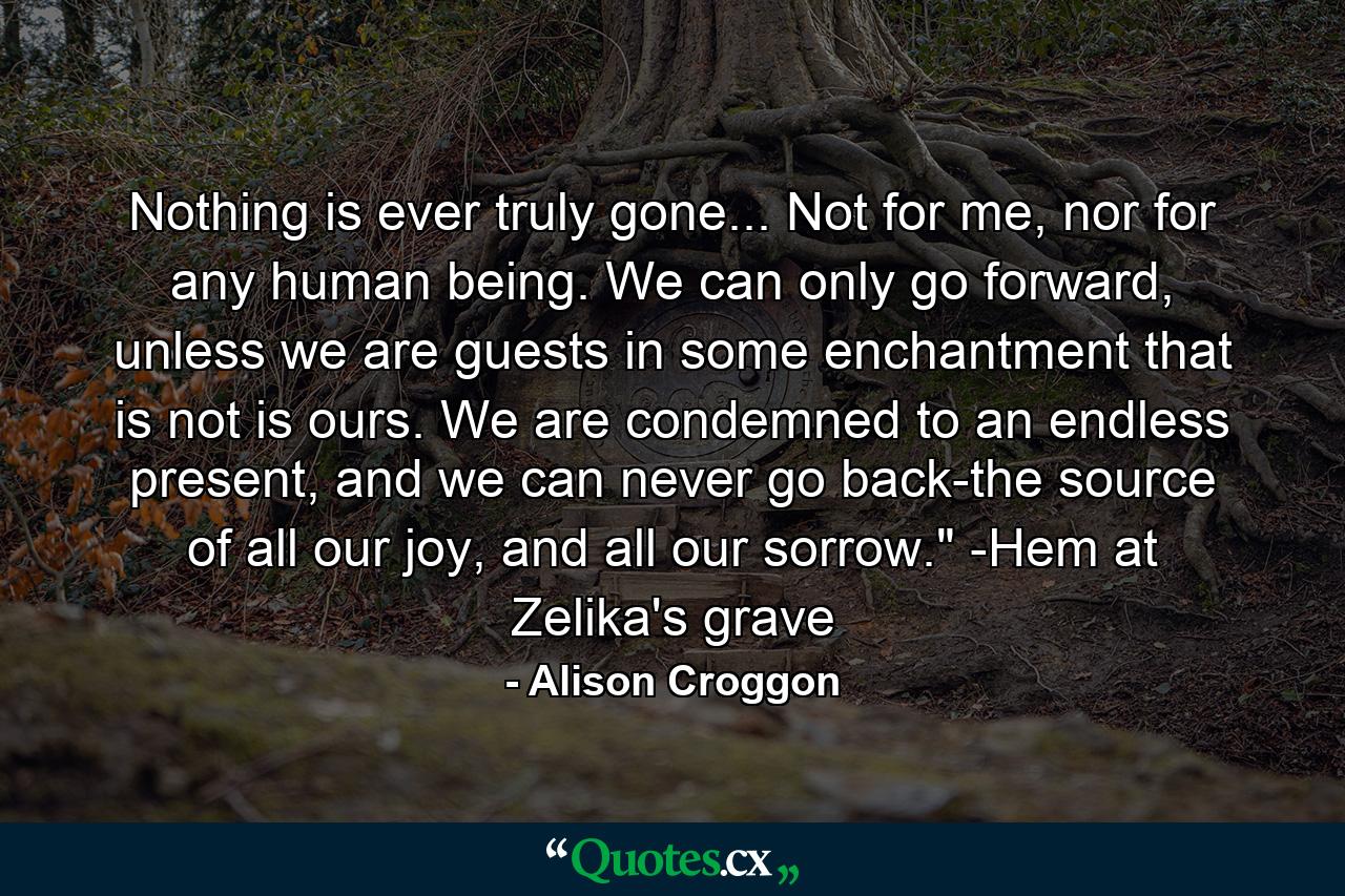 Nothing is ever truly gone... Not for me, nor for any human being. We can only go forward, unless we are guests in some enchantment that is not is ours. We are condemned to an endless present, and we can never go back-the source of all our joy, and all our sorrow.