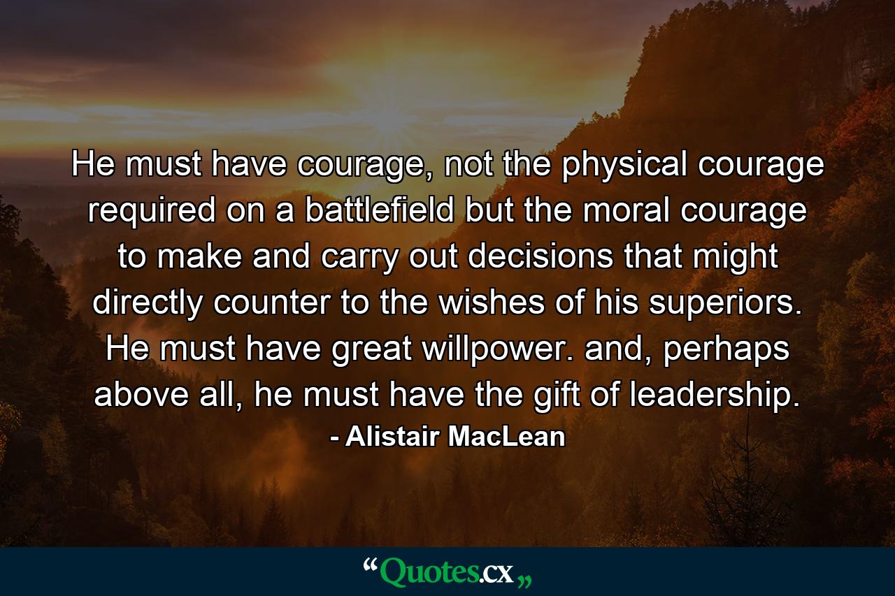 He must have courage, not the physical courage required on a battlefield but the moral courage to make and carry out decisions that might directly counter to the wishes of his superiors. He must have great willpower. and, perhaps above all, he must have the gift of leadership. - Quote by Alistair MacLean