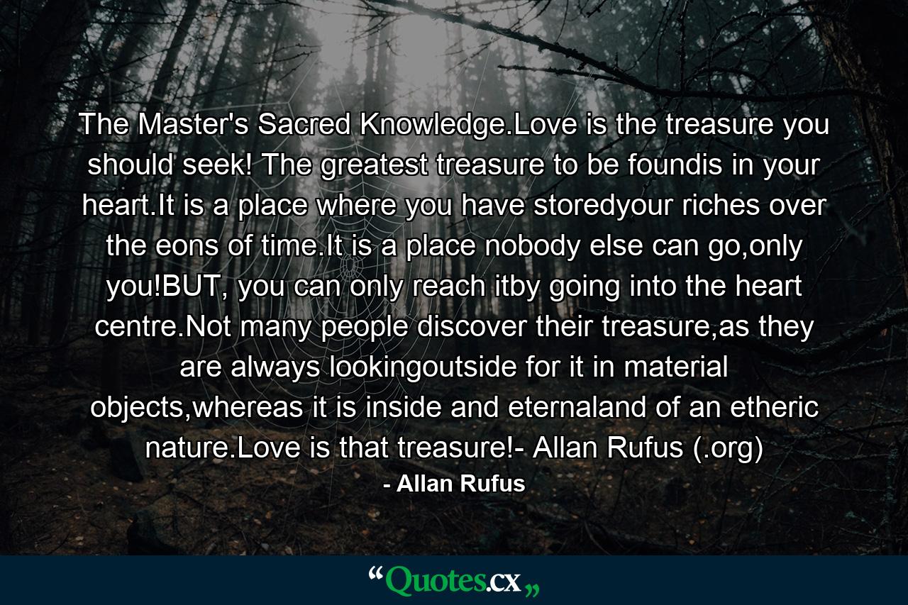 The Master's Sacred Knowledge.Love is the treasure you should seek! The greatest treasure to be foundis in your heart.It is a place where you have storedyour riches over the eons of time.It is a place nobody else can go,only you!BUT, you can only reach itby going into the heart centre.Not many people discover their treasure,as they are always lookingoutside for it in material objects,whereas it is inside and eternaland of an etheric nature.Love is that treasure!- Allan Rufus (.org) - Quote by Allan Rufus