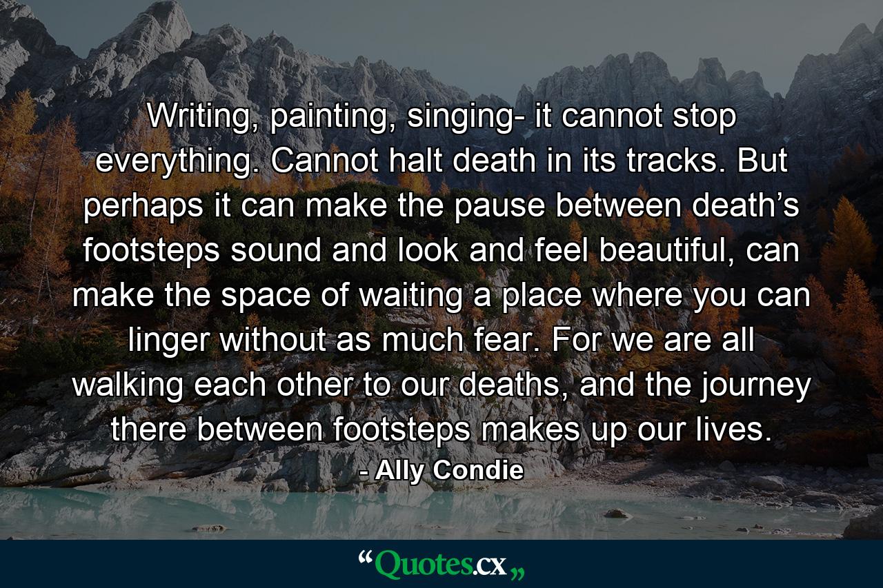 Writing, painting, singing- it cannot stop everything. Cannot halt death in its tracks. But perhaps it can make the pause between death’s footsteps sound and look and feel beautiful, can make the space of waiting a place where you can linger without as much fear. For we are all walking each other to our deaths, and the journey there between footsteps makes up our lives. - Quote by Ally Condie