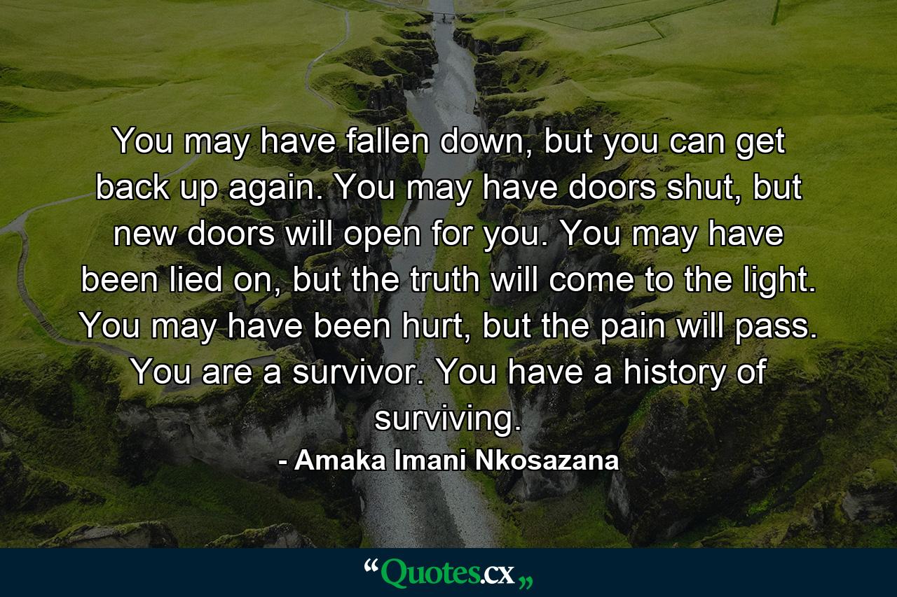 You may have fallen down, but you can get back up again. You may have doors shut, but new doors will open for you. You may have been lied on, but the truth will come to the light. You may have been hurt, but the pain will pass. You are a survivor. You have a history of surviving. - Quote by Amaka Imani Nkosazana